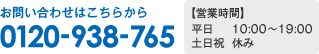 お問い合わせはこちらから 0120-938-765 営業時間 平日 10:00〜19:00 土日祝 休み